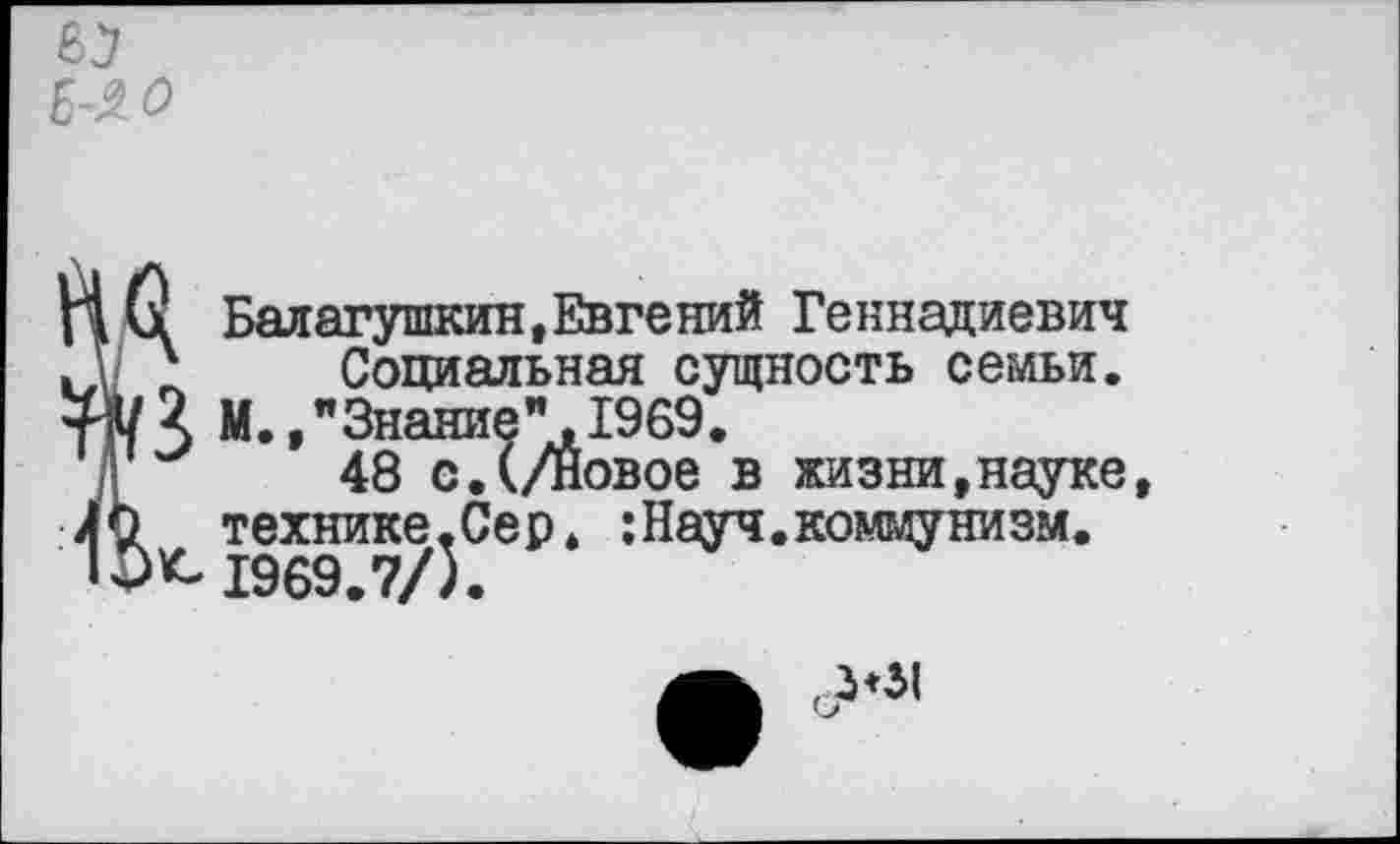 ﻿£-2.0
\ Балагушкин,Евгений Геннадиевич
' Социальная сущность семьи.
X М.,"Знание".1969.
48 с.(/Новое в жизни,науке,
технике,Сер. :Науч.коммунизм. К-1969.7/5.
